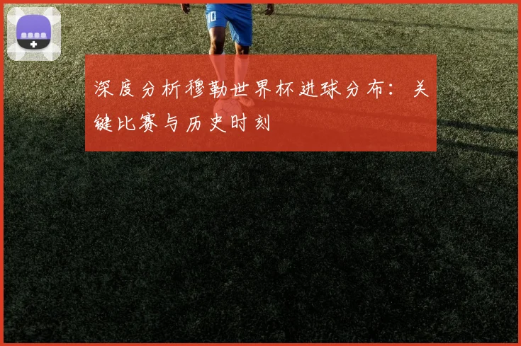 深度分析穆勒世界杯进球分布：关键比赛与历史时刻
