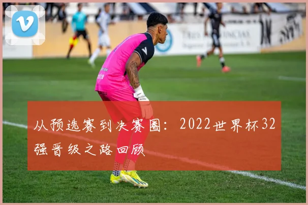 从预选赛到决赛圈：2022世界杯32强晋级之路回顾