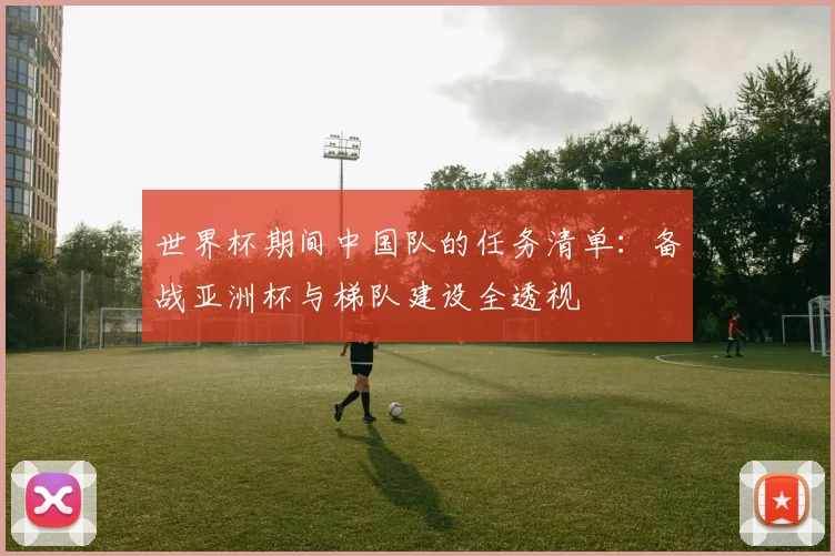 世界杯期间中国队的任务清单：备战亚洲杯与梯队建设全透视