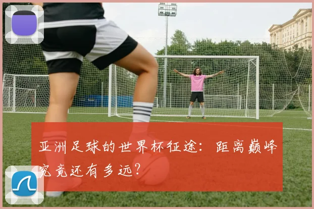 亚洲足球的世界杯征途：距离巅峰究竟还有多远？