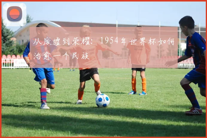 从废墟到荣耀：1954年世界杯如何治愈一个民族