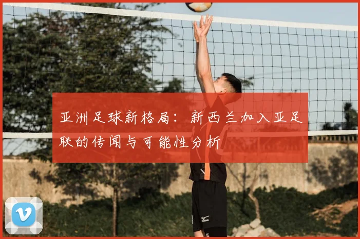 亚洲足球新格局：新西兰加入亚足联的传闻与可能性分析
