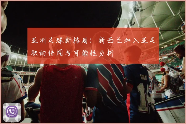 亚洲足球新格局:新西兰加入亚足联的传闻与可能性分析