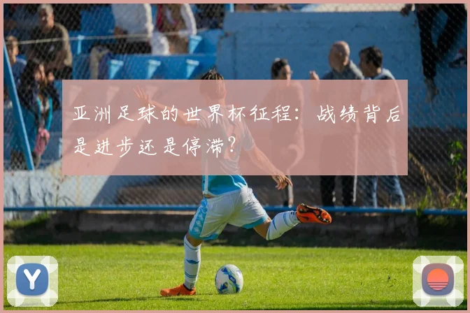 亚洲足球的世界杯征程:战绩背后是进步还是停滞?