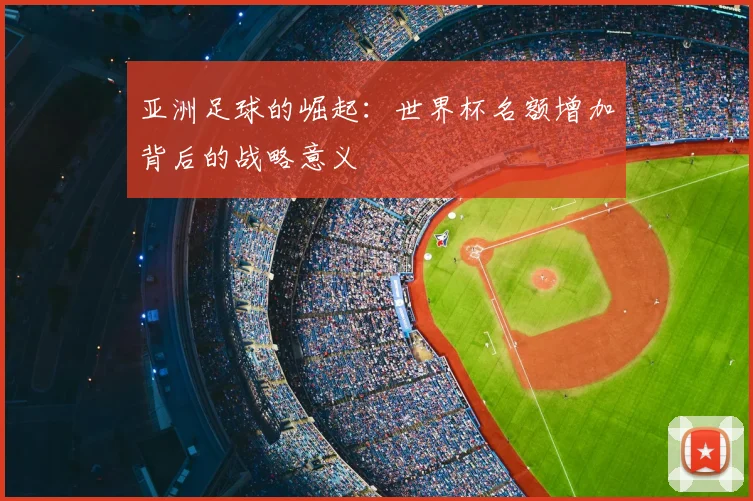 亚洲足球的崛起:世界杯名额增加背后的战略意义